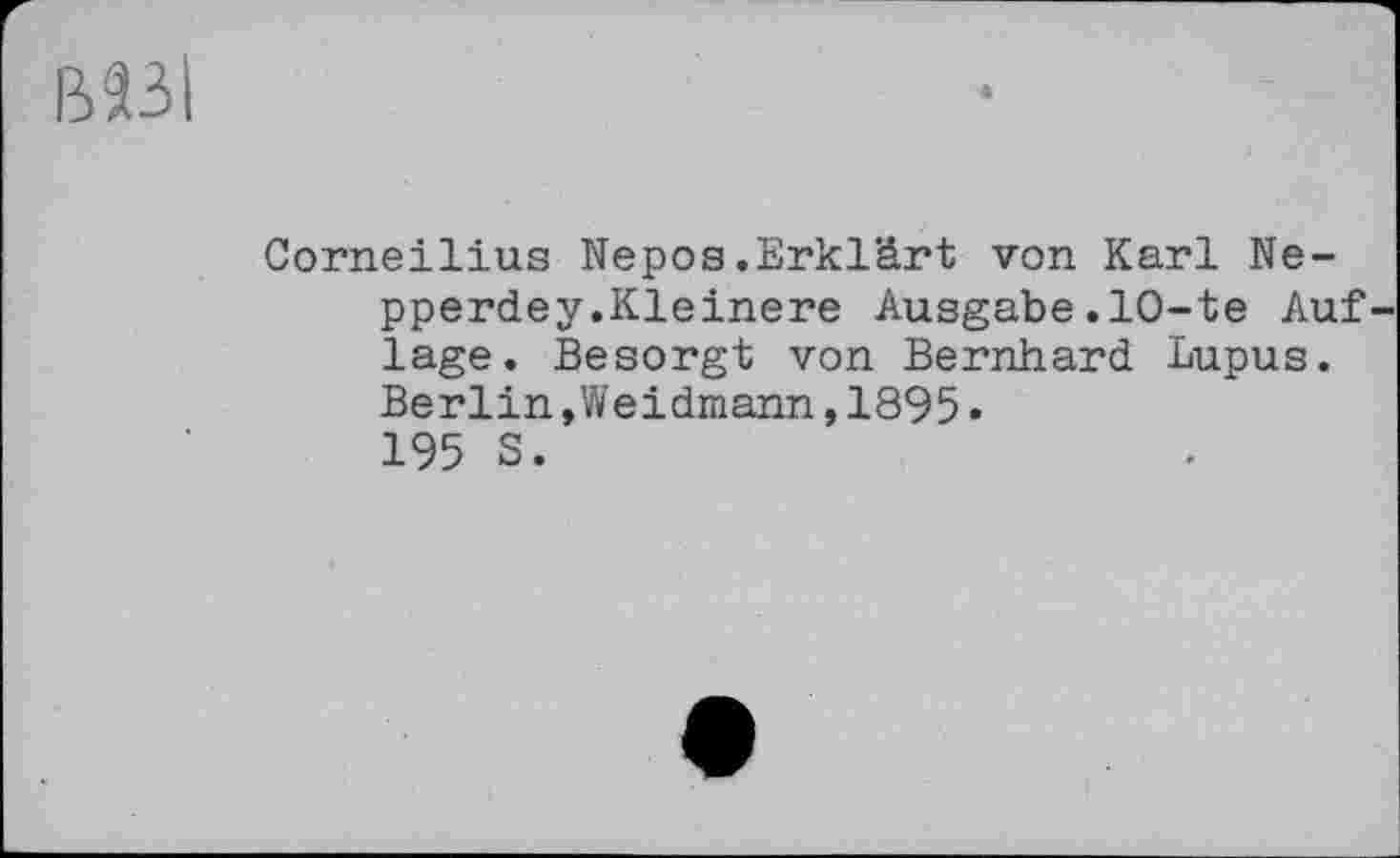 ﻿В23І
Corneilius Nepos.Erklärt von Karl Ne-pperdey.Kleinere Ausgabe.10-te Auf läge. Besorgt von Bernhard Lupus. Berlin »Weidmann,1895. 195 S.